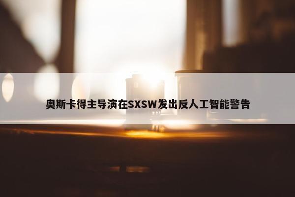 奥斯卡得主导演在SXSW发出反人工智能警告