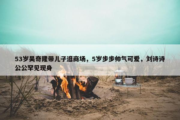 53岁吴奇隆带儿子逛商场，5岁步步帅气可爱，刘诗诗公公罕见现身