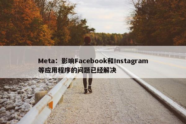 Meta：影响Facebook和Instagram等应用程序的问题已经解决