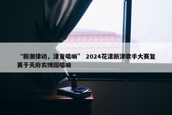 “新潮律动，津音唱响” 2024花漾新津歌手大赛复赛于天府农博园唱响