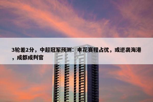 3轮差2分，中超冠军预测：申花赛程占优，或逆袭海港，成都成判官