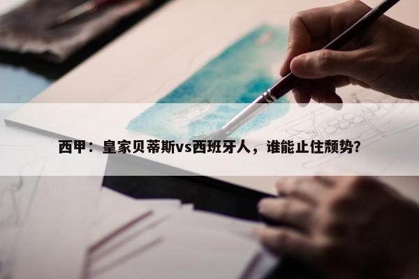 西甲：皇家贝蒂斯vs西班牙人，谁能止住颓势？