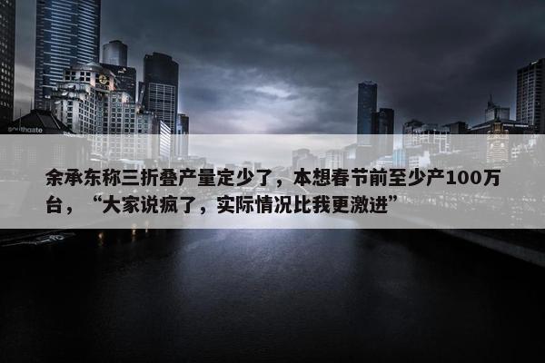 余承东称三折叠产量定少了，本想春节前至少产100万台，“大家说疯了，实际情况比我更激进”