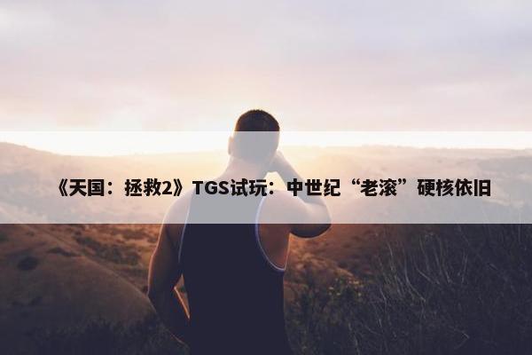 《天国：拯救2》TGS试玩：中世纪“老滚”硬核依旧