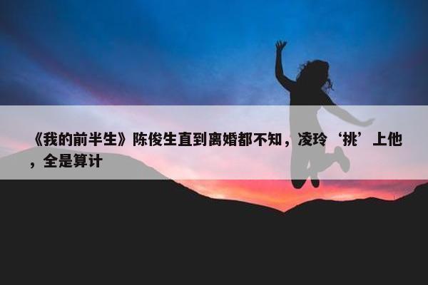 《我的前半生》陈俊生直到离婚都不知，凌玲‘挑’上他，全是算计