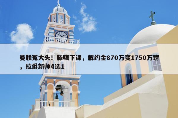 曼联冤大头！滕嗨下课，解约金870万变1750万镑，拉爵新帅4选1