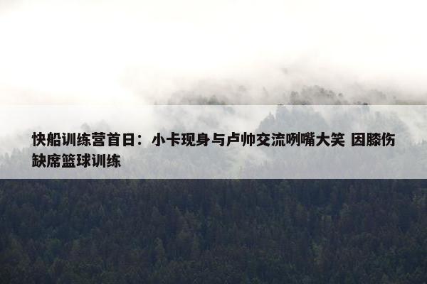 快船训练营首日：小卡现身与卢帅交流咧嘴大笑 因膝伤缺席篮球训练