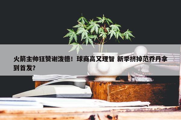 火箭主帅狂赞谢泼德！球商高又理智 新季挤掉范乔丹拿到首发？