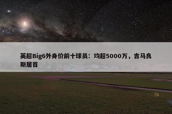 英超Big6外身价前十球员：均超5000万，吉马良斯居首