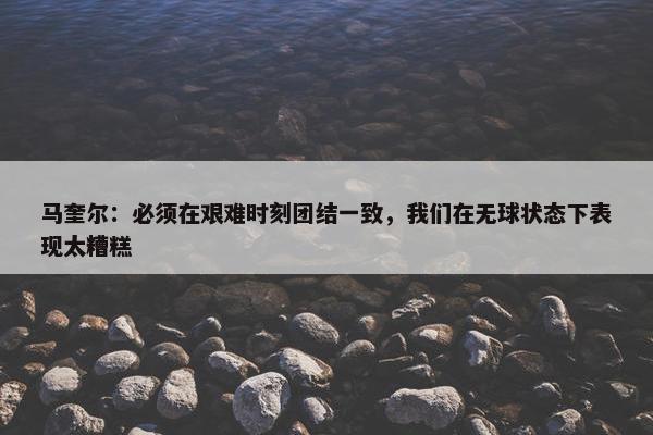 马奎尔：必须在艰难时刻团结一致，我们在无球状态下表现太糟糕