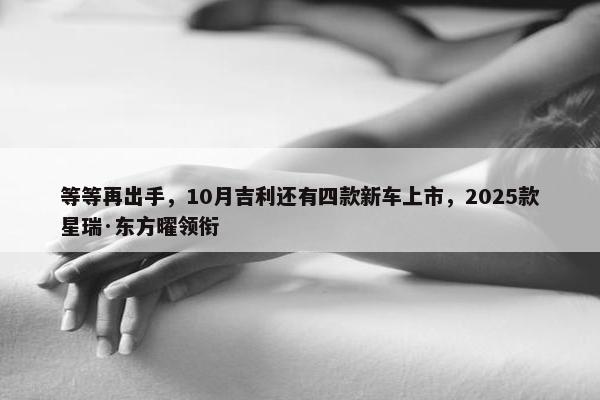 等等再出手，10月吉利还有四款新车上市，2025款星瑞·东方曜领衔