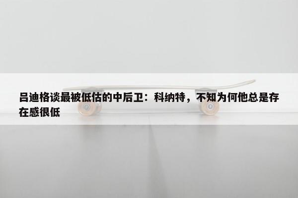 吕迪格谈最被低估的中后卫：科纳特，不知为何他总是存在感很低