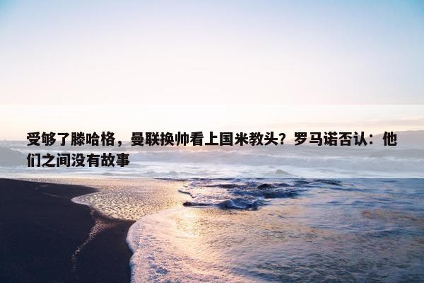 受够了滕哈格，曼联换帅看上国米教头？罗马诺否认：他们之间没有故事