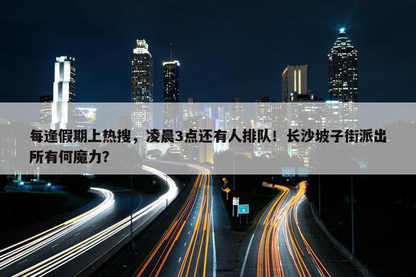 每逢假期上热搜，凌晨3点还有人排队！长沙坡子街派出所有何魔力？