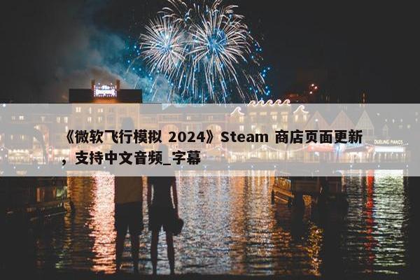 《微软飞行模拟 2024》Steam 商店页面更新，支持中文音频_字幕