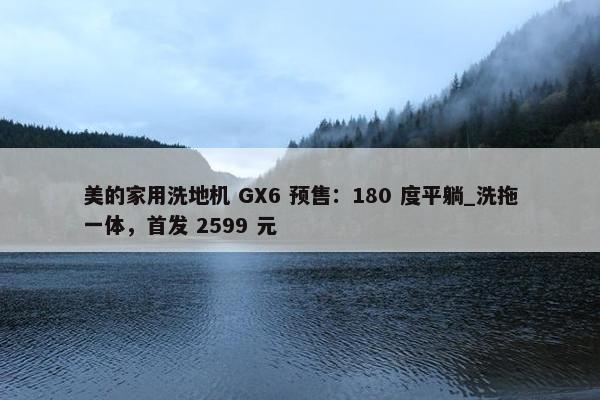 美的家用洗地机 GX6 预售：180 度平躺_洗拖一体，首发 2599 元