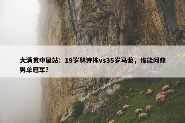 大满贯中国站：19岁林诗栋vs35岁马龙，谁能问鼎男单冠军？