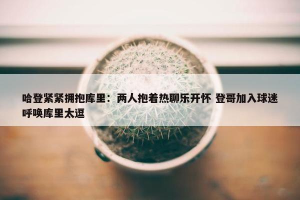 哈登紧紧拥抱库里：两人抱着热聊乐开怀 登哥加入球迷呼唤库里太逗