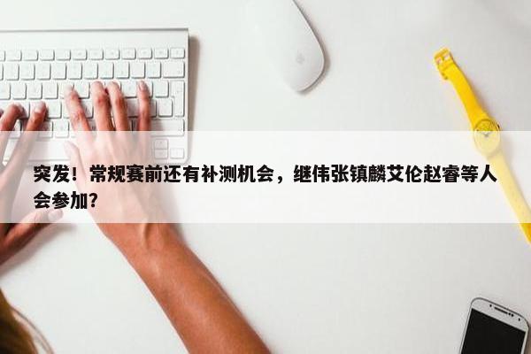 突发！常规赛前还有补测机会，继伟张镇麟艾伦赵睿等人会参加？