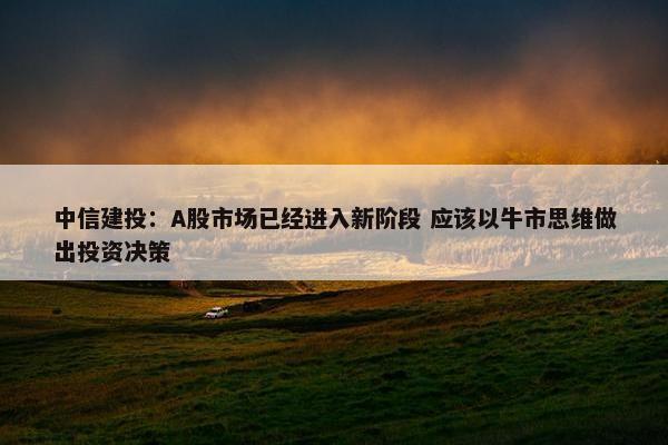 中信建投：A股市场已经进入新阶段 应该以牛市思维做出投资决策