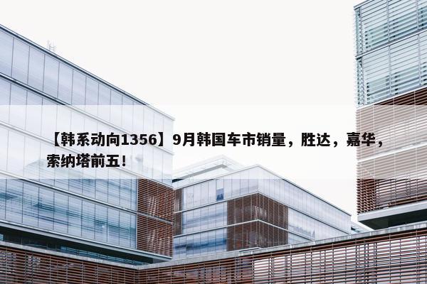 【韩系动向1356】9月韩国车市销量，胜达，嘉华，索纳塔前五！