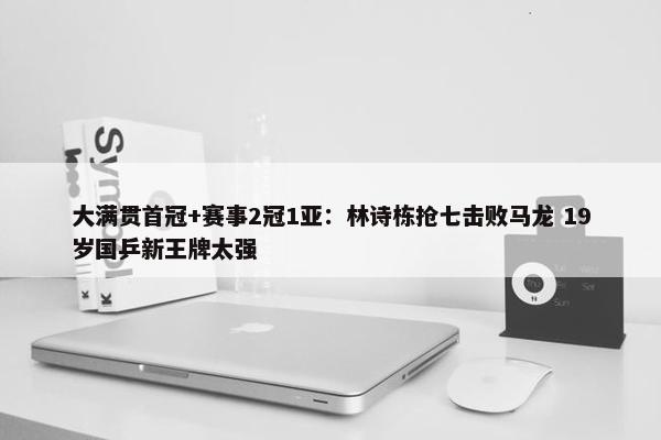 大满贯首冠+赛事2冠1亚：林诗栋抢七击败马龙 19岁国乒新王牌太强