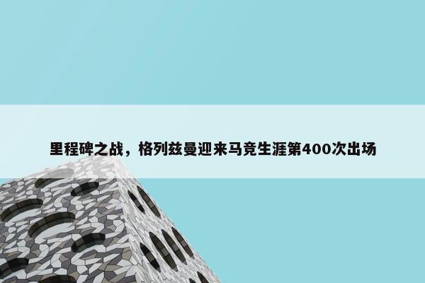 里程碑之战，格列兹曼迎来马竞生涯第400次出场