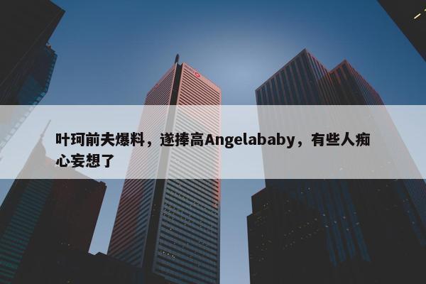 叶珂前夫爆料，遂捧高Angelababy，有些人痴心妄想了