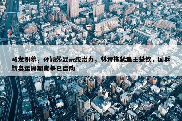 马龙谢幕，孙颖莎显示统治力，林诗栋紧追王楚钦，国乒新奥运周期竞争已启动