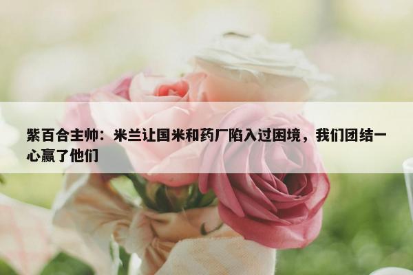 紫百合主帅：米兰让国米和药厂陷入过困境，我们团结一心赢了他们