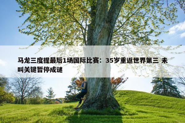 马龙三度提最后1场国际比赛：35岁重返世界第三 未叫关键暂停成谜