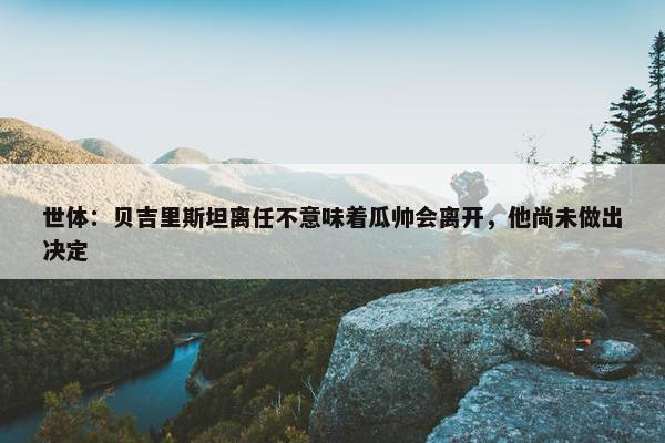 世体：贝吉里斯坦离任不意味着瓜帅会离开，他尚未做出决定