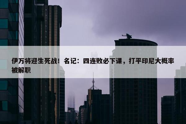 伊万将迎生死战！名记：四连败必下课，打平印尼大概率被解职