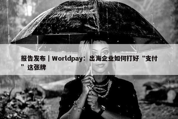 报告发布｜Worldpay：出海企业如何打好“支付”这张牌