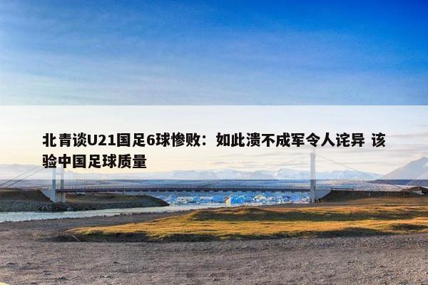 北青谈U21国足6球惨败：如此溃不成军令人诧异 该验中国足球质量