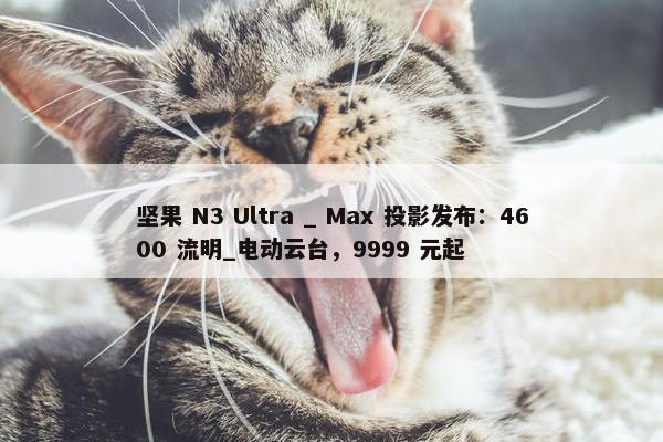 坚果 N3 Ultra _ Max 投影发布：4600 流明_电动云台，9999 元起