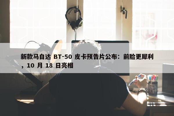 新款马自达 BT-50 皮卡预告片公布：前脸更犀利，10 月 18 日亮相