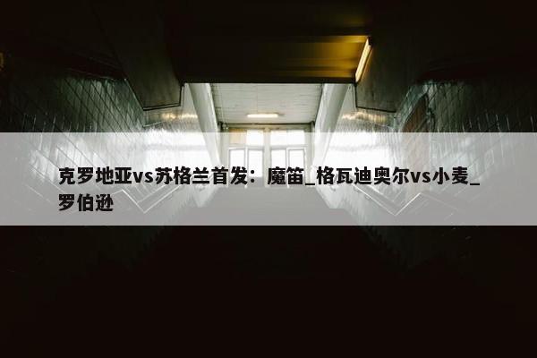 克罗地亚vs苏格兰首发：魔笛_格瓦迪奥尔vs小麦_罗伯逊