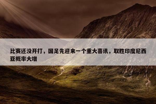 比赛还没开打，国足先迎来一个重大喜讯，取胜印度尼西亚概率大增