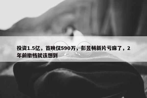 投资1.5亿，首映仅590万，彭昱畅新片亏麻了，2年前撤档就该想到