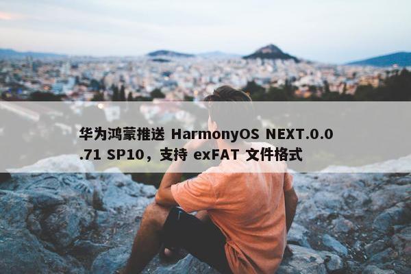 华为鸿蒙推送 HarmonyOS NEXT.0.0.71 SP10，支持 exFAT 文件格式