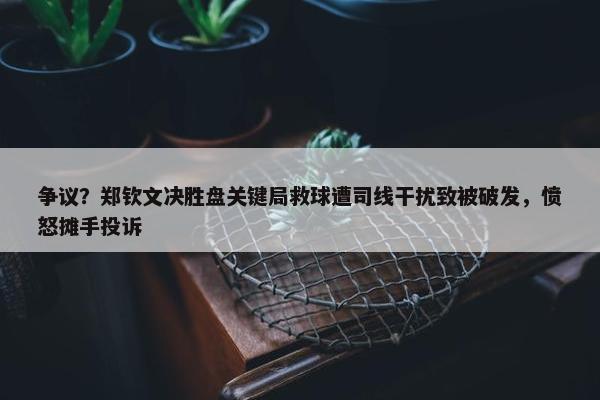 争议？郑钦文决胜盘关键局救球遭司线干扰致被破发，愤怒摊手投诉