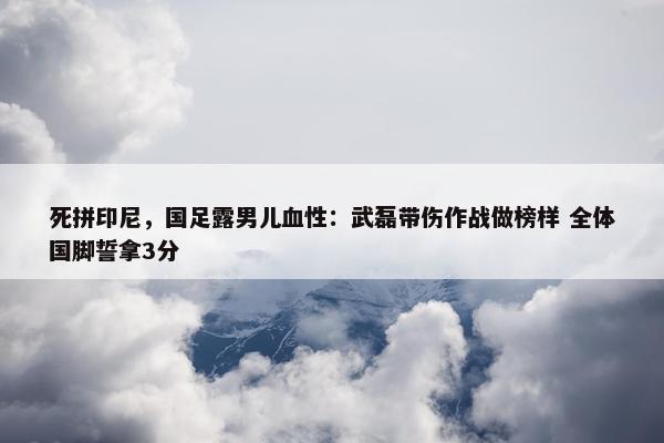 死拼印尼，国足露男儿血性：武磊带伤作战做榜样 全体国脚誓拿3分