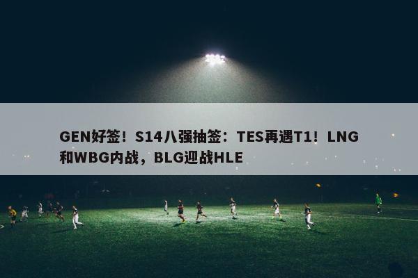 GEN好签！S14八强抽签：TES再遇T1！LNG和WBG内战，BLG迎战HLE