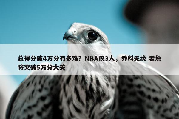 总得分破4万分有多难？NBA仅3人，乔科无缘 老詹将突破5万分大关