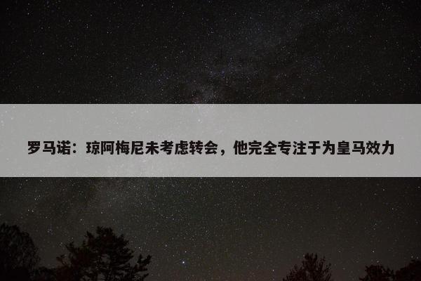 罗马诺：琼阿梅尼未考虑转会，他完全专注于为皇马效力