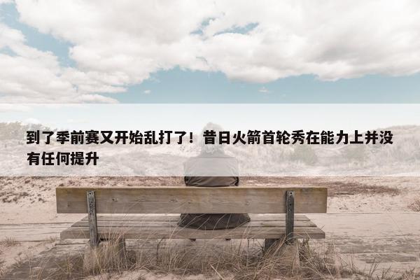 到了季前赛又开始乱打了！昔日火箭首轮秀在能力上并没有任何提升