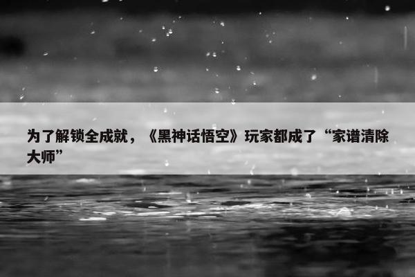 为了解锁全成就，《黑神话悟空》玩家都成了“家谱清除大师”