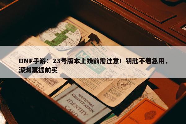 DNF手游：23号版本上线前需注意！钥匙不着急用，深渊票提前买