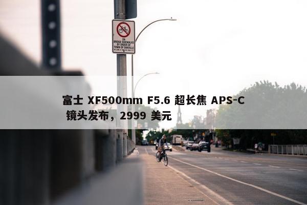 富士 XF500mm F5.6 超长焦 APS-C 镜头发布，2999 美元